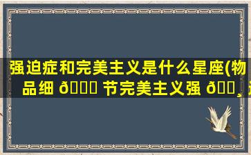强迫症和完美主义是什么星座(物品细 🕊 节完美主义强 🕸 迫症)